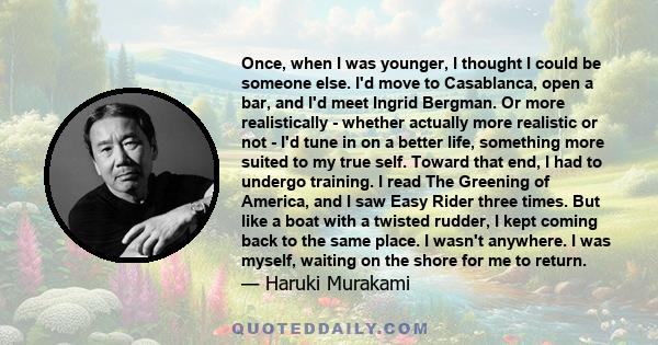 Once, when I was younger, I thought I could be someone else. I'd move to Casablanca, open a bar, and I'd meet Ingrid Bergman. Or more realistically - whether actually more realistic or not - I'd tune in on a better