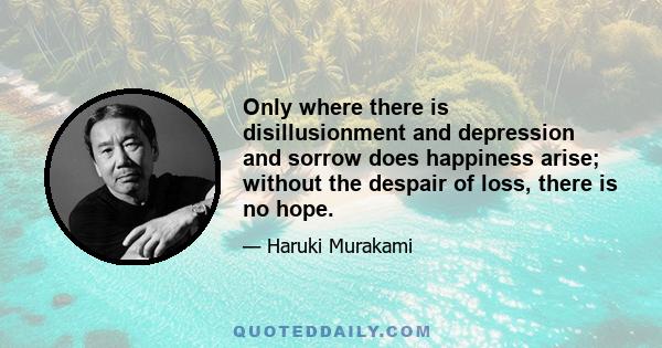 Only where there is disillusionment and depression and sorrow does happiness arise; without the despair of loss, there is no hope.