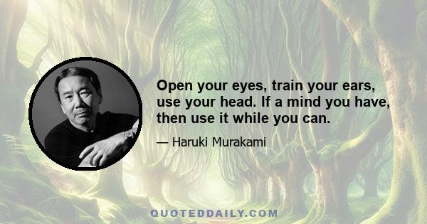 Open your eyes, train your ears, use your head. If a mind you have, then use it while you can.