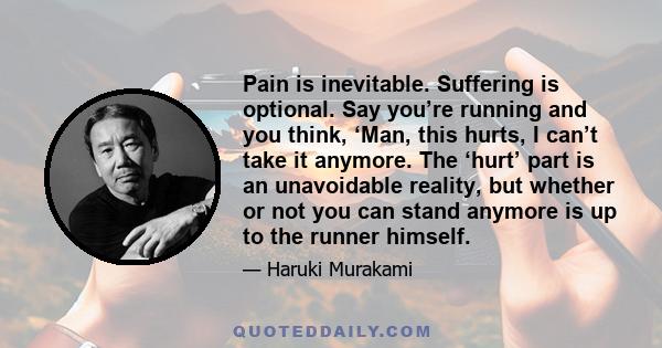 Pain is inevitable. Suffering is optional. Say you’re running and you think, ‘Man, this hurts, I can’t take it anymore. The ‘hurt’ part is an unavoidable reality, but whether or not you can stand anymore is up to the