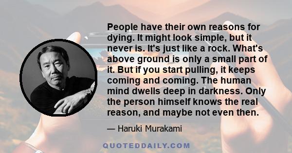 People have their own reasons for dying. It might look simple, but it never is. It's just like a rock. What's above ground is only a small part of it. But if you start pulling, it keeps coming and coming. The human mind 