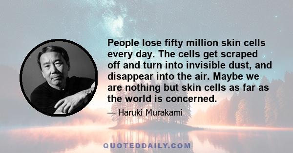 People lose fifty million skin cells every day. The cells get scraped off and turn into invisible dust, and disappear into the air. Maybe we are nothing but skin cells as far as the world is concerned.