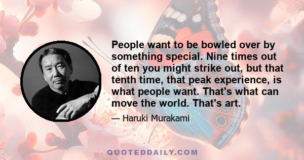 People want to be bowled over by something special. Nine times out of ten you might strike out, but that tenth time, that peak experience, is what people want. That's what can move the world. That's art.