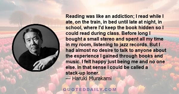 Reading was like an addiction; I read while I ate, on the train, in bed until late at night, in school, where I'd keep the book hidden so I could read during class. Before long I bought a small stereo and spent all my