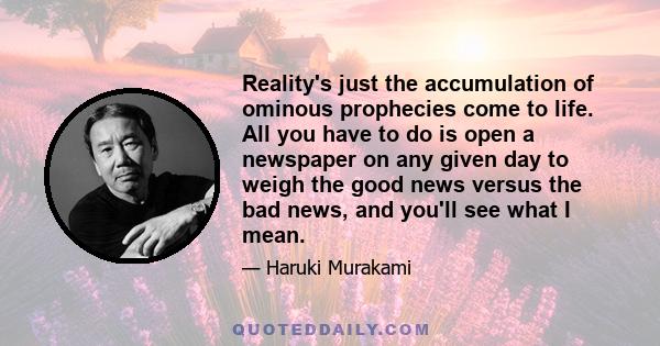 Reality's just the accumulation of ominous prophecies come to life. All you have to do is open a newspaper on any given day to weigh the good news versus the bad news, and you'll see what I mean.