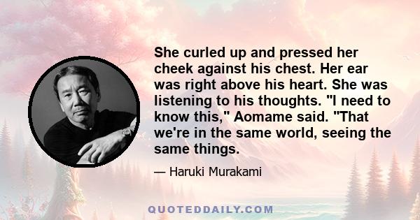 She curled up and pressed her cheek against his chest. Her ear was right above his heart. She was listening to his thoughts. I need to know this, Aomame said. That we're in the same world, seeing the same things.