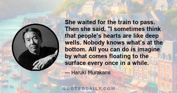 She waited for the train to pass. Then she said, I sometimes think that people’s hearts are like deep wells. Nobody knows what’s at the bottom. All you can do is imagine by what comes floating to the surface every once