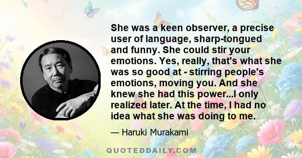 She was a keen observer, a precise user of language, sharp-tongued and funny. She could stir your emotions. Yes, really, that's what she was so good at - stirring people's emotions, moving you. And she knew she had this 