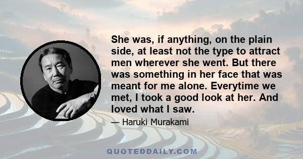 She was, if anything, on the plain side, at least not the type to attract men wherever she went. But there was something in her face that was meant for me alone. Everytime we met, I took a good look at her. And loved