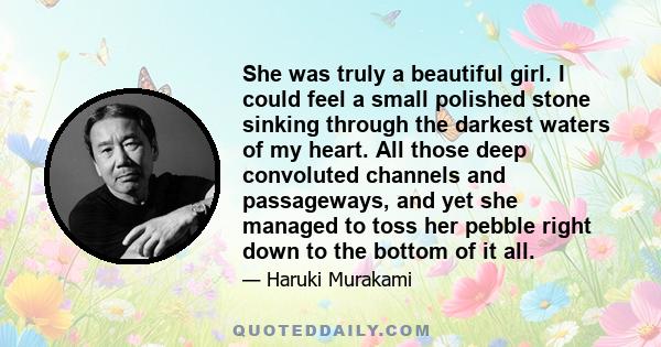 She was truly a beautiful girl. I could feel a small polished stone sinking through the darkest waters of my heart. All those deep convoluted channels and passageways, and yet she managed to toss her pebble right down