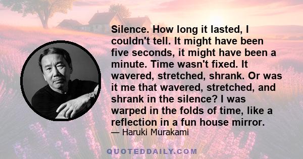 Silence. How long it lasted, I couldn't tell. It might have been five seconds, it might have been a minute. Time wasn't fixed. It wavered, stretched, shrank. Or was it me that wavered, stretched, and shrank in the