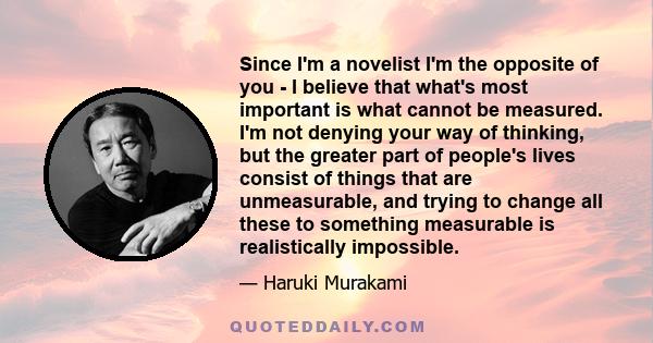 Since I'm a novelist I'm the opposite of you - I believe that what's most important is what cannot be measured. I'm not denying your way of thinking, but the greater part of people's lives consist of things that are