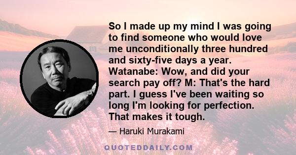 So I made up my mind I was going to find someone who would love me unconditionally three hundred and sixty-five days a year. Watanabe: Wow, and did your search pay off? M: That's the hard part. I guess I've been waiting 