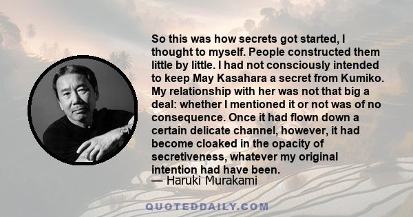 So this was how secrets got started, I thought to myself. People constructed them little by little. I had not consciously intended to keep May Kasahara a secret from Kumiko. My relationship with her was not that big a