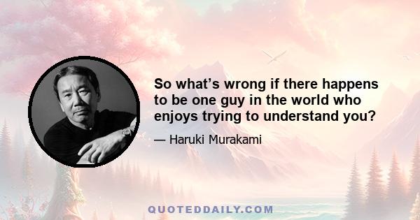 So what’s wrong if there happens to be one guy in the world who enjoys trying to understand you?