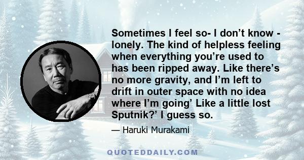 Sometimes I feel so- I don’t know - lonely. The kind of helpless feeling when everything you’re used to has been ripped away. Like there’s no more gravity, and I’m left to drift in outer space with no idea where I’m