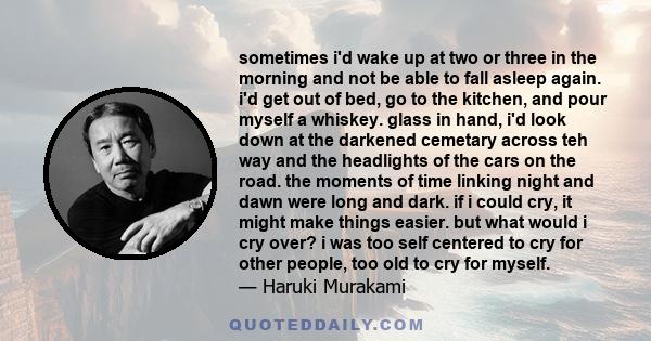 sometimes i'd wake up at two or three in the morning and not be able to fall asleep again. i'd get out of bed, go to the kitchen, and pour myself a whiskey. glass in hand, i'd look down at the darkened cemetary across