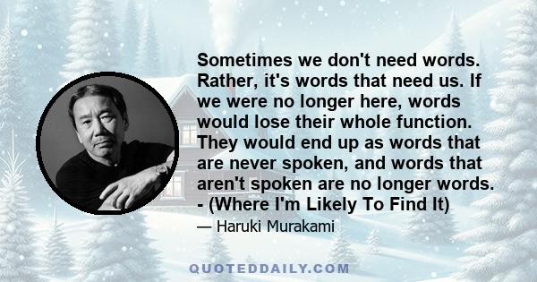 Sometimes we don't need words. Rather, it's words that need us. If we were no longer here, words would lose their whole function. They would end up as words that are never spoken, and words that aren't spoken are no