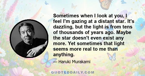 Sometimes when I look at you, I feel I'm gazing at a distant star. It's dazzling, but the light is from tens of thousands of years ago. Maybe the star doesn't even exist any more. Yet sometimes that light seems more