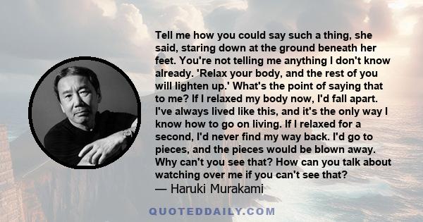 Tell me how you could say such a thing, she said, staring down at the ground beneath her feet. You're not telling me anything I don't know already. 'Relax your body, and the rest of you will lighten up.' What's the