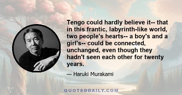 Tengo could hardly believe it-- that in this frantic, labyrinth-like world, two people's hearts-- a boy's and a girl's-- could be connected, unchanged, even though they hadn't seen each other for twenty years.