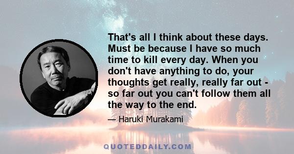 That's all I think about these days. Must be because I have so much time to kill every day. When you don't have anything to do, your thoughts get really, really far out - so far out you can't follow them all the way to