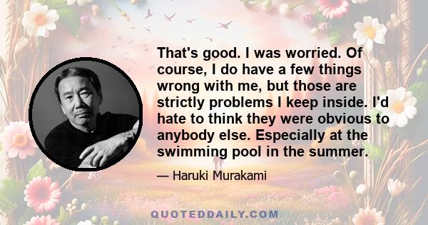 That's good. I was worried. Of course, I do have a few things wrong with me, but those are strictly problems I keep inside. I'd hate to think they were obvious to anybody else. Especially at the swimming pool in the