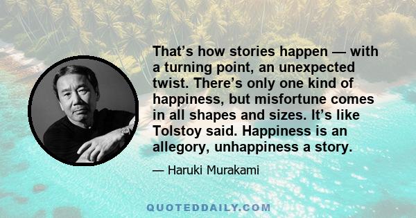 That’s how stories happen — with a turning point, an unexpected twist. There’s only one kind of happiness, but misfortune comes in all shapes and sizes. It’s like Tolstoy said. Happiness is an allegory, unhappiness a