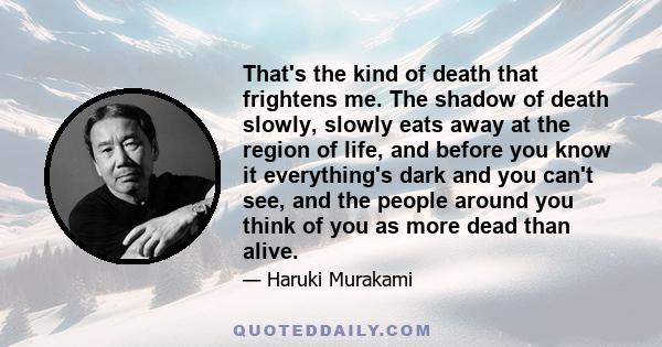 That's the kind of death that frightens me. The shadow of death slowly, slowly eats away at the region of life, and before you know it everything's dark and you can't see, and the people around you think of you as more