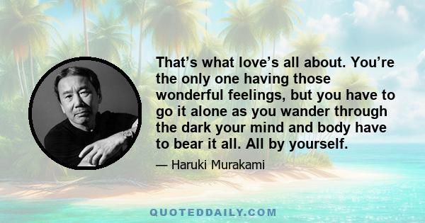 That’s what love’s all about. You’re the only one having those wonderful feelings, but you have to go it alone as you wander through the dark your mind and body have to bear it all. All by yourself.