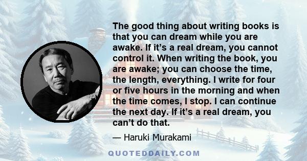 The good thing about writing books is that you can dream while you are awake. If it’s a real dream, you cannot control it. When writing the book, you are awake; you can choose the time, the length, everything. I write