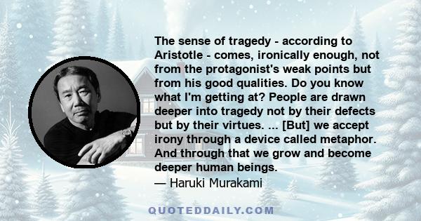 The sense of tragedy - according to Aristotle - comes, ironically enough, not from the protagonist's weak points but from his good qualities. Do you know what I'm getting at? People are drawn deeper into tragedy not by