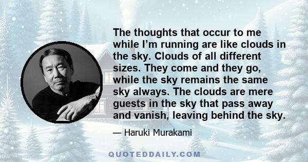 The thoughts that occur to me while I’m running are like clouds in the sky. Clouds of all different sizes. They come and they go, while the sky remains the same sky always. The clouds are mere guests in the sky that