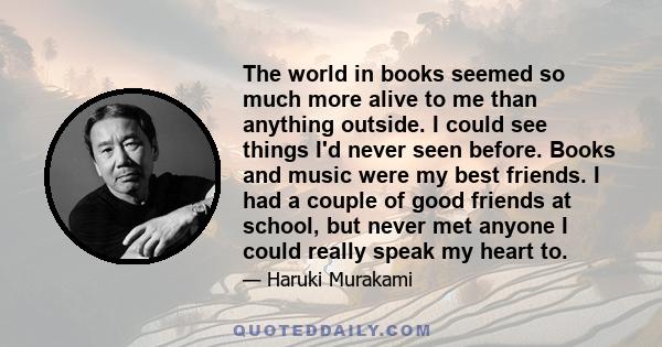 The world in books seemed so much more alive to me than anything outside. I could see things I'd never seen before. Books and music were my best friends. I had a couple of good friends at school, but never met anyone I