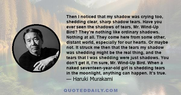 Then I noticed that my shadow was crying too, shedding clear, sharp shadow tears. Have you ever seen the shadows of tears, Mr. Wind-Up Bird? They’re nothing like ordinary shadows. Nothing at all. They come here from