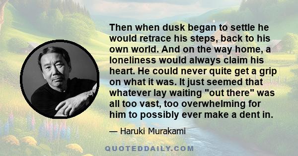 Then when dusk began to settle he would retrace his steps, back to his own world. And on the way home, a loneliness would always claim his heart. He could never quite get a grip on what it was. It just seemed that