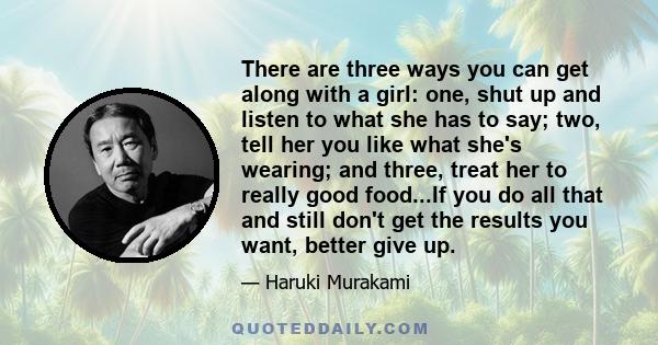 There are three ways you can get along with a girl: one, shut up and listen to what she has to say; two, tell her you like what she's wearing; and three, treat her to really good food...If you do all that and still