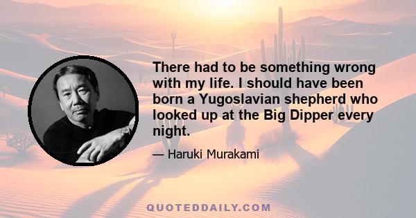 There had to be something wrong with my life. I should have been born a Yugoslavian shepherd who looked up at the Big Dipper every night.