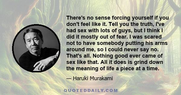 There's no sense forcing yourself if you don't feel like it. Tell you the truth, I've had sex with lots of guys, but I think I did it mostly out of fear. I was scared not to have somebody putting his arms around me, so