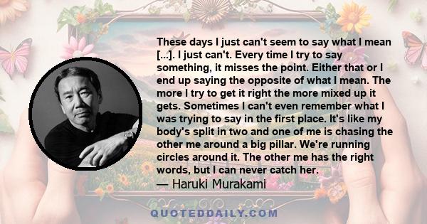 These days I just can't seem to say what I mean [...]. I just can't. Every time I try to say something, it misses the point. Either that or I end up saying the opposite of what I mean. The more I try to get it right the 