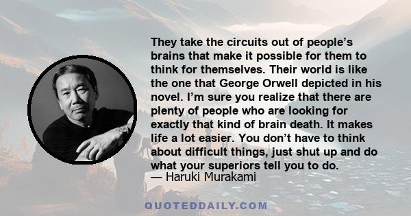 They take the circuits out of people’s brains that make it possible for them to think for themselves. Their world is like the one that George Orwell depicted in his novel. I’m sure you realize that there are plenty of