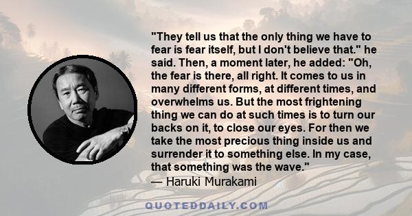 They tell us that the only thing we have to fear is fear itself, but I don't believe that. he said. Then, a moment later, he added: Oh, the fear is there, all right. It comes to us in many different forms, at different