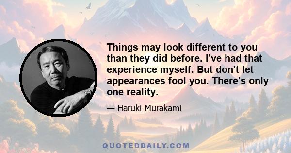 Things may look different to you than they did before. I've had that experience myself. But don't let appearances fool you. There's only one reality.