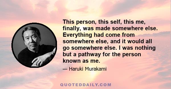 This person, this self, this me, finally, was made somewhere else. Everything had come from somewhere else, and it would all go somewhere else. I was nothing but a pathway for the person known as me.