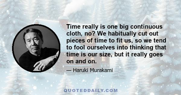 Time really is one big continuous cloth, no? We habitually cut out pieces of time to fit us, so we tend to fool ourselves into thinking that time is our size, but it really goes on and on.