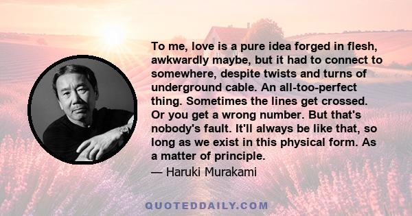 To me, love is a pure idea forged in flesh, awkwardly maybe, but it had to connect to somewhere, despite twists and turns of underground cable. An all-too-perfect thing. Sometimes the lines get crossed. Or you get a