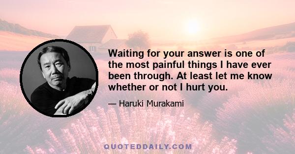 Waiting for your answer is one of the most painful things I have ever been through. At least let me know whether or not I hurt you.