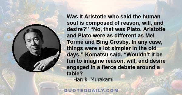 Was it Aristotle who said the human soul is composed of reason, will, and desire?” “No, that was Plato. Aristotle and Plato were as different as Mel Tormé and Bing Crosby. In any case, things were a lot simpler in the