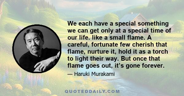 We each have a special something we can get only at a special time of our life. like a small flame. A careful, fortunate few cherish that flame, nurture it, hold it as a torch to light their way. But once that flame