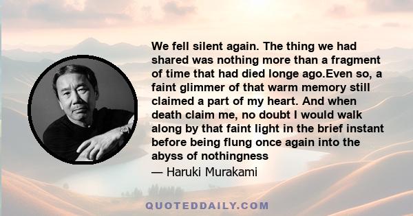 We fell silent again. The thing we had shared was nothing more than a fragment of time that had died longe ago.Even so, a faint glimmer of that warm memory still claimed a part of my heart. And when death claim me, no